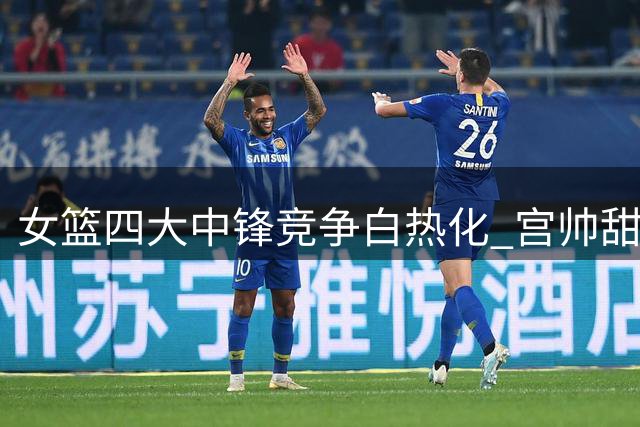 女篮四大中锋竞争白热化 宫帅"甜蜜烦恼"牵动世界杯布局